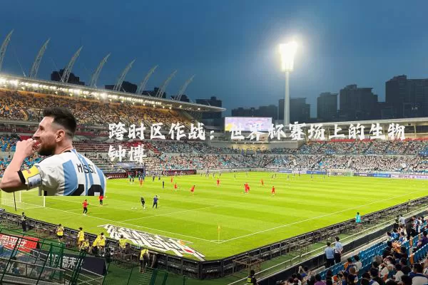 跨时区作战：世界杯赛场上的生物钟博弈