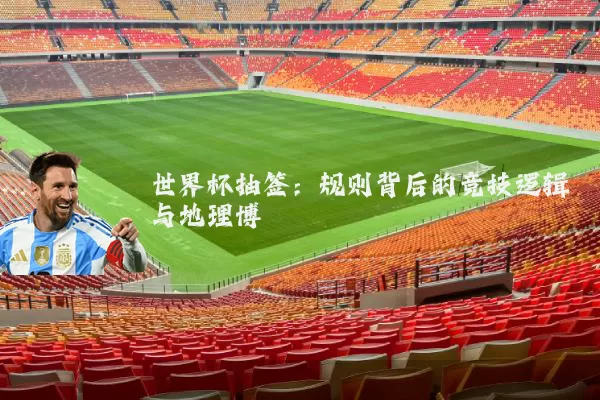 世界杯抽签:规则背后的竞技逻辑与地理博弈